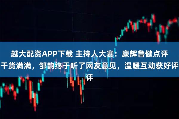 越大配资APP下载 主持人大赛：康辉鲁健点评干货满满，邹韵终于听了网友意见，温暖互动获好评