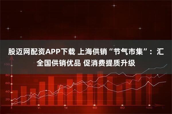 股迈网配资APP下载 上海供销“节气市集”：汇全国供销优品 促消费提质升级