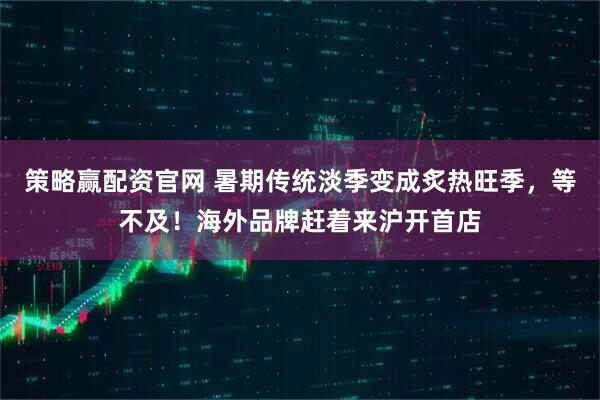 策略赢配资官网 暑期传统淡季变成炙热旺季，等不及！海外品牌赶着来沪开首店