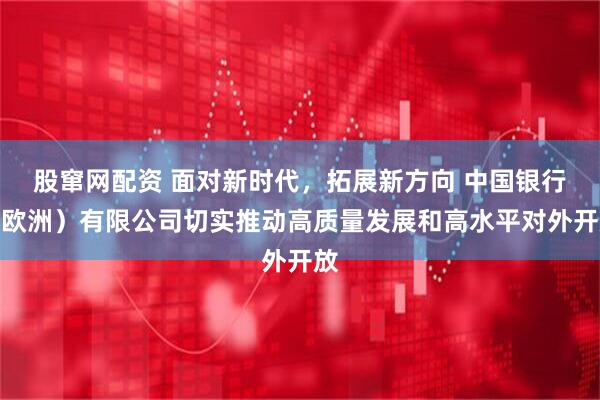 股窜网配资 面对新时代，拓展新方向 中国银行（欧洲）有限公司切实推动高质量发展和高水平对外开放