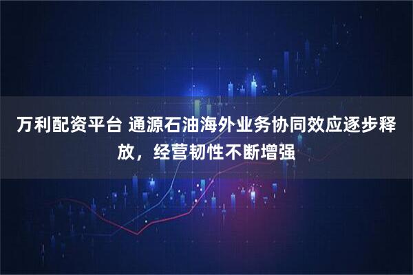 万利配资平台 通源石油海外业务协同效应逐步释放，经营韧性不断增强