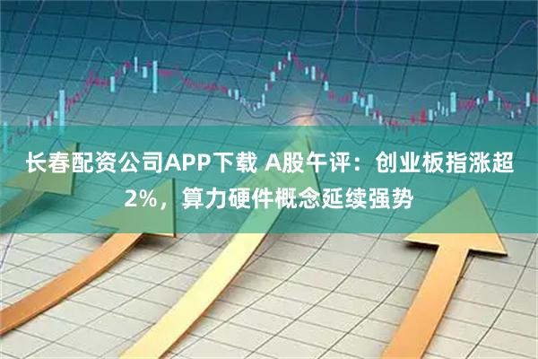 长春配资公司APP下载 A股午评：创业板指涨超2%，算力硬件概念延续强势