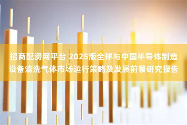 招商配资网平台 2025版全球与中国半导体制造设备清洗气体市场运行策略及发展前景研究报告
