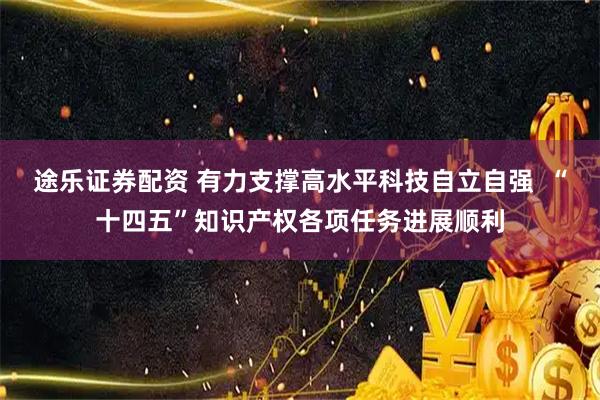 途乐证券配资 有力支撑高水平科技自立自强  “十四五”知识产权各项任务进展顺利
