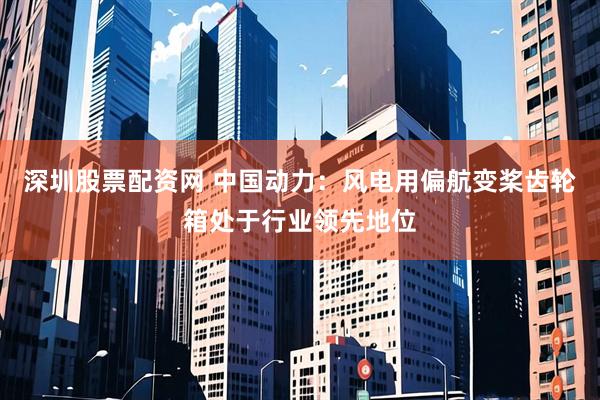 深圳股票配资网 中国动力：风电用偏航变桨齿轮箱处于行业领先地位