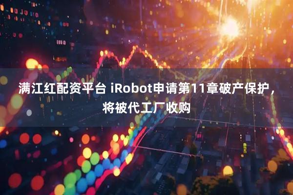 满江红配资平台 iRobot申请第11章破产保护，将被代工厂收购