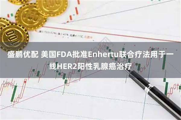 盛鹏优配 美国FDA批准Enhertu联合疗法用于一线HER2阳性乳腺癌治疗