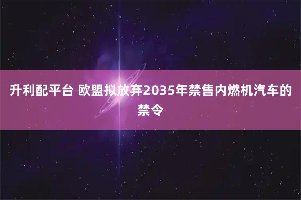 升利配平台 欧盟拟放弃2035年禁售内燃机汽车的禁令