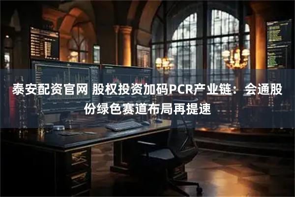 泰安配资官网 股权投资加码PCR产业链:会通股份绿色赛道布局再提速