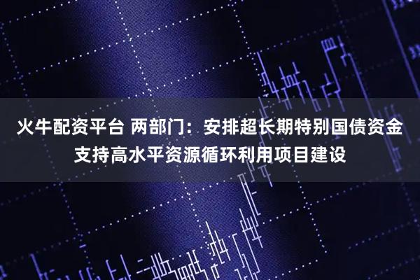 火牛配资平台 两部门：安排超长期特别国债资金支持高水平资源循环利用项目建设