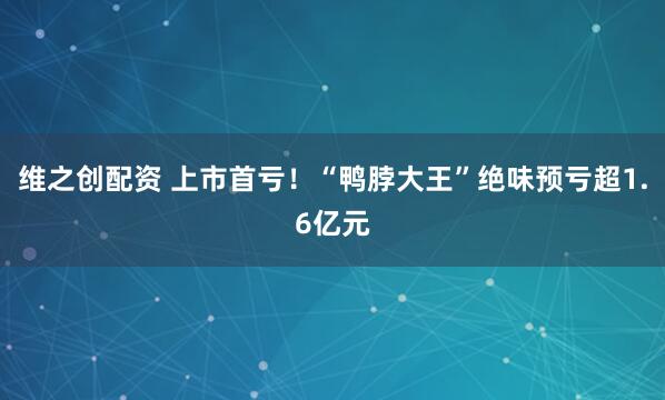 维之创配资 上市首亏！“鸭脖大王”绝味预亏超1.6亿元
