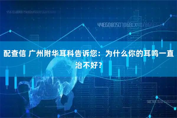 配查信 广州附华耳科告诉您：为什么你的耳鸣一直治不好？