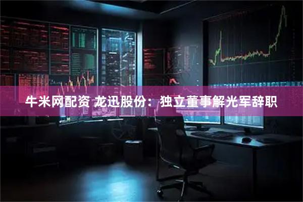 牛米网配资 龙迅股份：独立董事解光军辞职