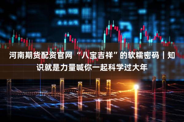 河南期货配资官网 “八宝吉祥”的软糯密码｜知识就是力量喊你一起科学过大年