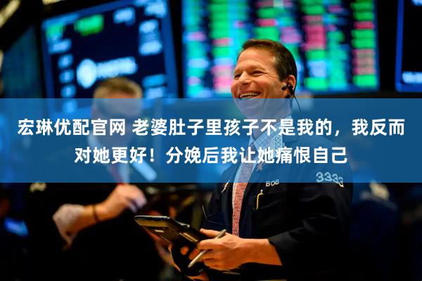 宏琳优配官网 老婆肚子里孩子不是我的，我反而对她更好！分娩后我让她痛恨自己