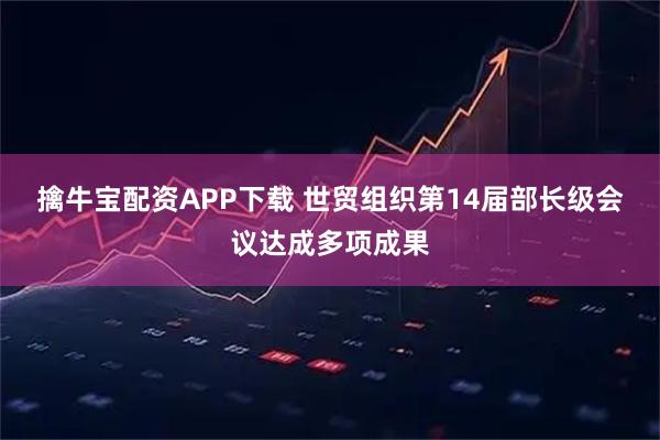 擒牛宝配资APP下载 世贸组织第14届部长级会议达成多项成果