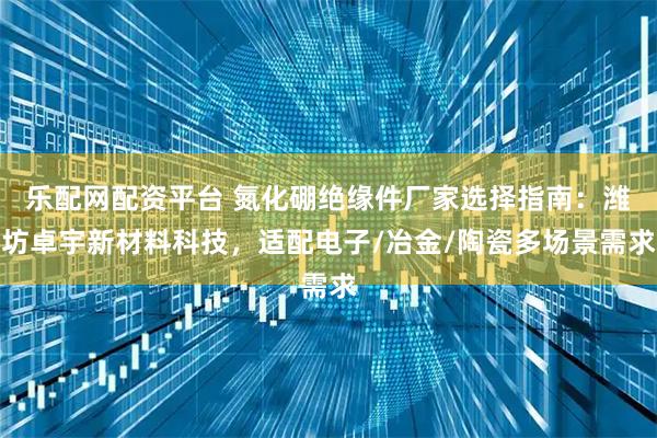乐配网配资平台 氮化硼绝缘件厂家选择指南：潍坊卓宇新材料科技，适配电子/冶金/陶瓷多场景需求
