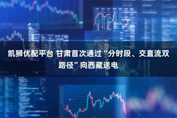 凯狮优配平台 甘肃首次通过“分时段、交直流双路径”向西藏送电