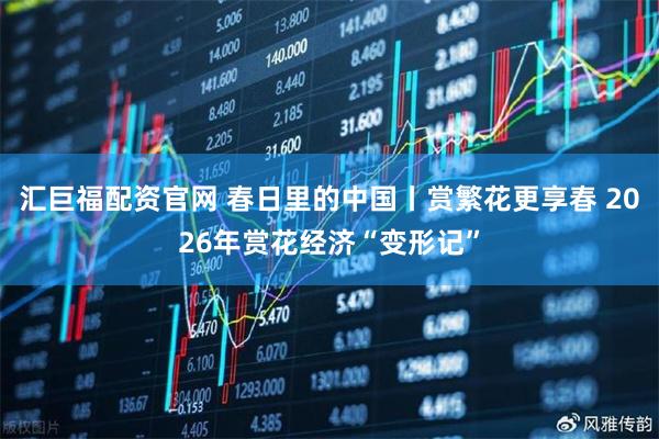 汇巨福配资官网 春日里的中国丨赏繁花更享春 2026年赏花经济“变形记”