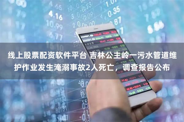 线上股票配资软件平台 吉林公主岭一污水管道维护作业发生淹溺事故2人死亡，调查报告公布