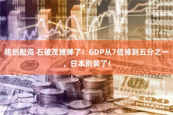 铭创配资 石破茂摊牌了！GDP从7倍掉到五分之一，日本别装了！