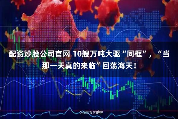 配资炒股公司官网 10艘万吨大驱“同框”，“当那一天真的来临”回荡海天！